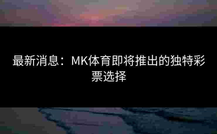 最新消息：MK体育即将推出的独特彩票选择