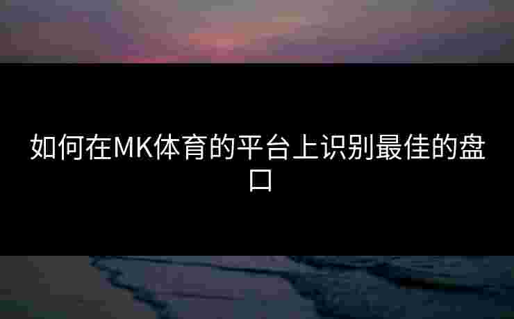 如何在MK体育的平台上识别最佳的盘口