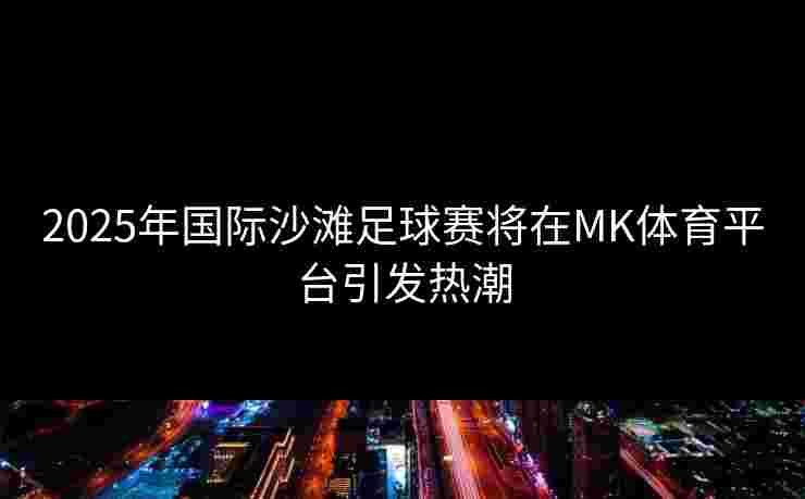 2025年国际沙滩足球赛将在MK体育平台引发热潮