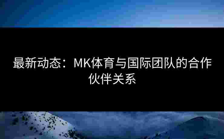 最新动态：MK体育与国际团队的合作伙伴关系