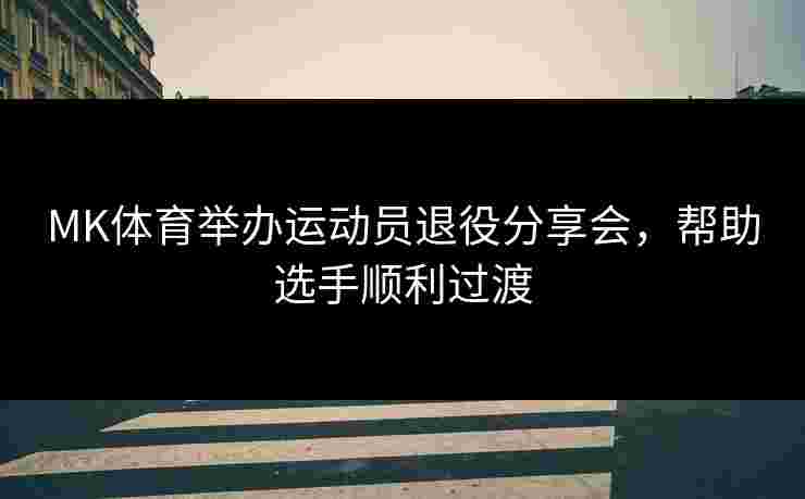 MK体育举办运动员退役分享会,帮助选手顺利过渡 MK体育举办运动员退役分享会,帮助选手顺利过渡