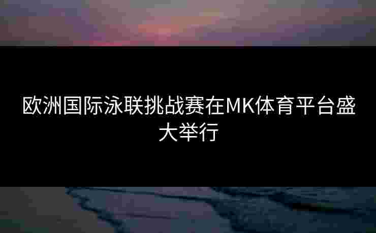 欧洲国际泳联挑战赛在MK体育平台盛大举行