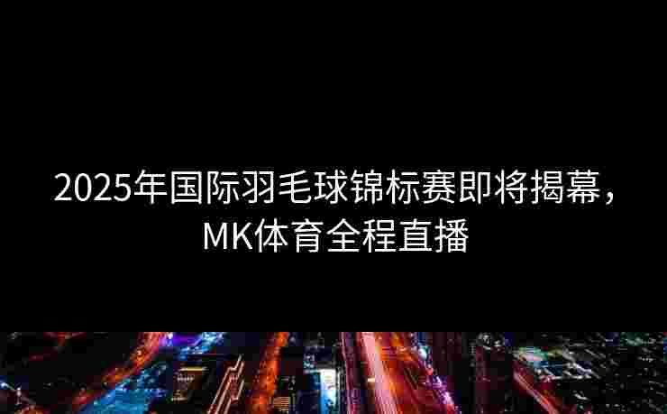 2025年国际羽毛球锦标赛即将揭幕，MK体育全程直播