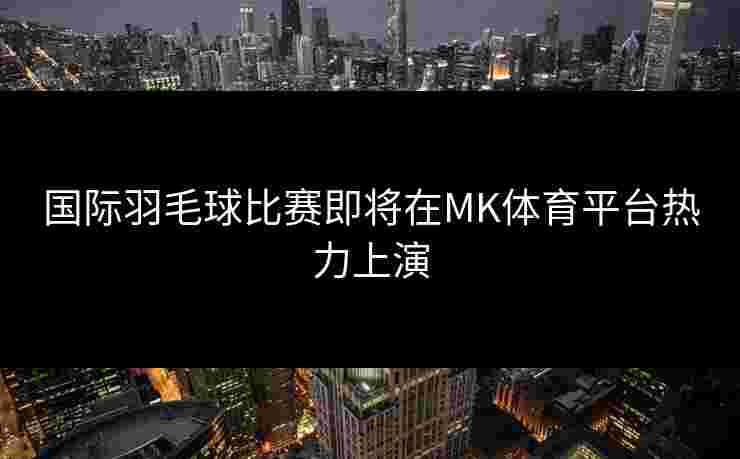 国际羽毛球比赛即将在MK体育平台热力上演