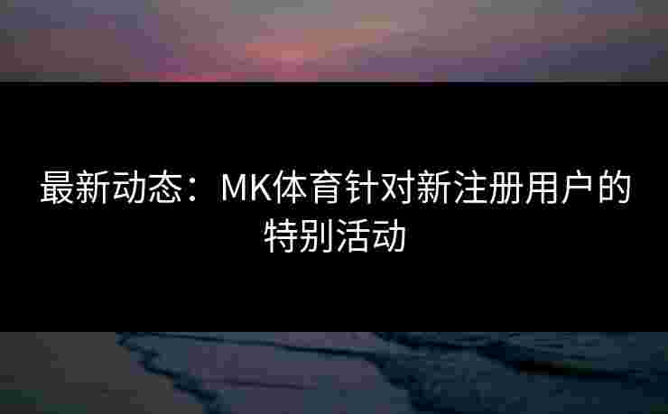 最新动态：MK体育针对新注册用户的特别活动