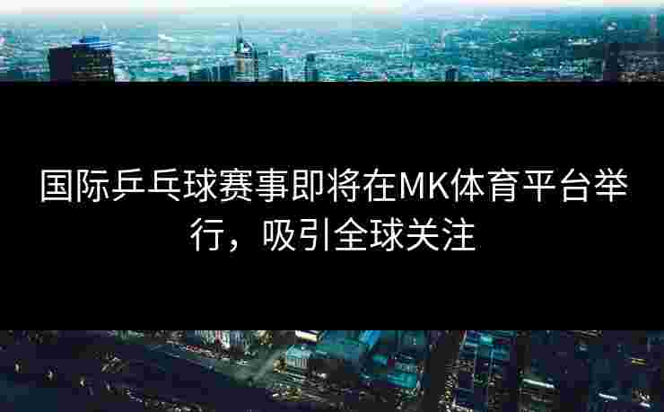 国际乒乓球赛事即将在MK体育平台举行，吸引全球关注